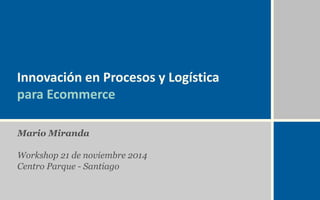 Innovación en Procesos y Logística 
para Ecommerce 
Mario Miranda 
Workshop 21 de noviembre 2014 
Centro Parque - Santiago 
 