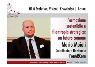 HRM Evolution, Vision| Knowledge | Action
HRM Evolution Vision| Knowledge | Action Milano, 19 Aprile 2013
Formazione
sostenibile e
ﬁlantropia strategica:
un futuro comune
Mario Moioli
Coordinatore Nazionale
FonARCom
 