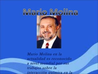 Mario Molina en la
actualidad es reconocido
a nivel mundial por sus
trabajos sobre la
interacción química en la
 