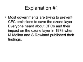 Explanation #1
• Most governments are trying to prevent
CFC emissions to save the ozone layer.
Everyone heard about CFCs and their
impact on the ozone layer in 1978 when
M.Molina and S.Rowland published their
findings.