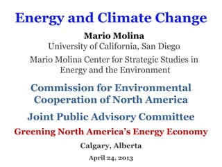 Energy and Climate Change
Mario Molina
University of California, San Diego
Mario Molina Center for Strategic Studies in
Energy and the Environment
Commission for Environmental
Cooperation of North America
Joint Public Advisory Committee
Greening North America’s Energy Economy
Calgary, Alberta
April 24, 2013
 