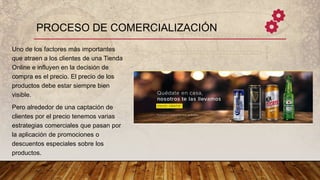 PROCESO DE COMERCIALIZACIÓN
Uno de los factores más importantes
que atraen a los clientes de una Tienda
Online e influyen en la decisión de
compra es el precio. El precio de los
productos debe estar siempre bien
visible.
Pero alrededor de una captación de
clientes por el precio tenemos varias
estrategias comerciales que pasan por
la aplicación de promociones o
descuentos especiales sobre los
productos.
 