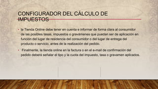 CONFIGURADOR DEL CÁLCULO DE
IMPUESTOS
• la Tienda Online debe tener en cuenta e informar de forma clara al consumidor
de las posibles tasas, impuestos o gravámenes que puedan ser de aplicación en
función del lugar de residencia del consumidor o del lugar de entrega del
producto o servicio, antes de la realización del pedido.
• Finalmente, la tienda online en la factura o en el e-mail de confirmación del
pedido deberá señalar el tipo y la cuota del impuesto, tasa o gravamen aplicados.
 