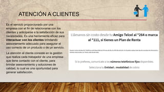 ATENCIÓN A CLIENTES
Es el servicio proporcionado por una
empresa con el fin de relacionarse con los
clientes y anticiparse a la satisfacción de sus
necesidades. Es una herramienta eficaz para
interactuar con los clientes brindando
asesoramiento adecuado para asegurar el
uso correcto de un producto o de un servicio.
La atención al cliente consiste en la gestión
que realiza cada trabajador de una empresa
que tiene contacto con el cliente, para
brindar asesoramiento y soluciones de
calidad, lo cual es una oportunidad para
generar satisfacción.
 