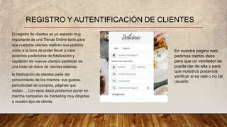 El registro de clientes es un aspecto muy
importante de una Tienda Online tanto para
que nuestros clientes realicen sus pedidos
como a la hora de poder llevar a cabo
acciones posteriores de fidelización y
captación de nuevos clientes partiendo de
una base de datos de clientes extensa.
la fidelización de clientes parte del
conocimiento de los mismos: sus gustos,
periodicidad de compras, páginas que
visitan.... Con esos datos podremos poner en
marcha campañas de marketing muy dirigidas
a nuestro tipo de cliente
REGISTRO Y AUTENTIFICACIÓN DE CLIENTES
En nuestra pagina web
pedimos ciertos daos
para que un vendedor se
pueda dar de alta y para
que nosotros podamos
verificar si es real o no tal
usuario.
 