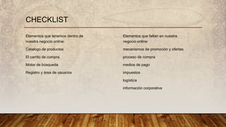 Elementos que tenemos dentro de
nuestra negocio online:
Catalogo de productos
El carrito de compra
Motor de búsqueda
Registro y área de usuarios
CHECKLIST
Elementos que faltan en nuestra
negocio online:
mecanismos de promoción y ofertas
proceso de compra
medios de pago
impuestos
logística
información corporativa
 