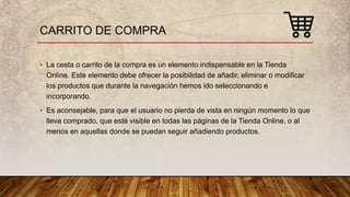 CARRITO DE COMPRA
• La cesta o carrito de la compra es un elemento indispensable en la Tienda
Online. Este elemento debe ofrecer la posibilidad de añadir, eliminar o modificar
los productos que durante la navegación hemos ido seleccionando e
incorporando.
• Es aconsejable, para que el usuario no pierda de vista en ningún momento lo que
lleva comprado, que esté visible en todas las páginas de la Tienda Online, o al
menos en aquellas donde se puedan seguir añadiendo productos.
 