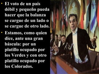 El voto de un país débil y pequeño pueda hacer que la balanza se cargue de un lado o se cargue de otro lado. Estamos, como quien dice, ante una gran báscula: por un platillo ocupado por los Verdes y con otro platillo ocupado por los Colorados. 