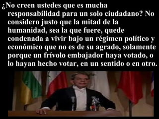 ¿No creen ustedes que es mucha responsabilidad para un solo ciudadano? No considero justo que la mitad de la humanidad, sea la que fuere, quede condenada a vivir bajo un régimen político y económico que no es de su agrado, solamente porque un frívolo embajador haya votado, o lo hayan hecho votar, en un sentido o en otro.  