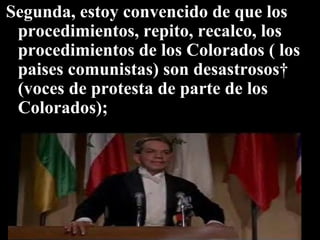 Segunda, estoy convencido de que los procedimientos, repito, recalco, los procedimientos de los Colorados ( los paises comunistas) son desastrosos  (voces de protesta de parte de los Colorados);  