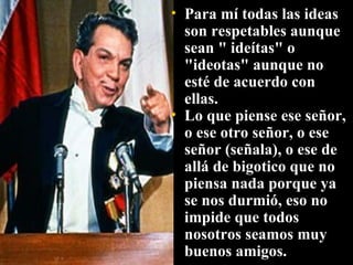Para mí todas las ideas son respetables aunque sean " ideítas" o "ideotas" aunque no esté de acuerdo con ellas. Lo que piense ese señor, o ese otro señor, o ese señor (señala), o ese de allá de bigotico que no piensa nada porque ya se nos durmió, eso no impide que todos nosotros seamos muy buenos amigos.  