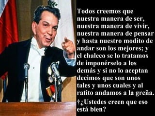 Todos creemos que nuestra manera de ser, nuestra manera de vivir, nuestra manera de pensar y hasta nuestro modito de andar son los mejores; y el chaleco se lo tratamos de imponérselo a los demás y si no lo aceptan decimos que son unos tales y unos cuales y al ratito andamos a la greña.   ¿Ustedes creen que eso está bien? 