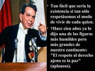 Tan fácil que sería la existencia si tan sólo respetásemos el modo de vivir de cada quien.   Hace cien años ya lo dijo una de las figuras más humildes pero más grandes de nuestro continente: "El respeto al derecho ajeno es la paz" (aplausos). 