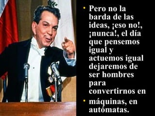 Pero no la barda de las ideas, ¡eso no!, ¡nunca!, el día que pensemos igual y actuemos igual dejaremos de ser hombres para convertirnos en máquinas, en autómatas. 