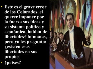 Este es el grave error de los Colorados, el querer imponer por la fuerza sus ideas y su sistema político y económico, hablan de libertades  humanas, pero yo les pregunto: ¿existen esas libertades en sus propios   países? 