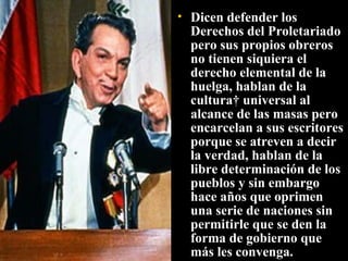 Dicen defender los Derechos del Proletariado pero sus propios obreros no tienen siquiera el derecho elemental de la huelga, hablan de la cultura  universal al alcance de las masas pero encarcelan a sus escritores porque se atreven a decir la verdad, hablan de la libre determinación de los pueblos y sin embargo hace años que oprimen una serie de naciones sin permitirle que se den la forma de gobierno que más les convenga.  