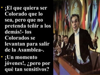 ¡El que quiera ser Colorado que lo sea, pero que no pretenda teñir a los demás!- los Colorados se levantan para salir de la Asamblea-.  ¡Un momento jóvenes!, ¿pero por qué tan sensitivos? 