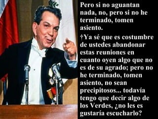 Pero si no aguantan nada, no, pero si no he terminado, tomen asiento.   Ya sé que es costumbre de ustedes abandonar estas reuniones en cuanto oyen algo que no es de su agrado; pero no he terminado, tomen asiento, no sean precipitosos... todavía tengo que decir algo de los Verdes, ¿no les es gustaría escucharlo? 