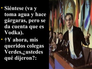 Siéntese (va y toma agua y hace gárgaras, pero se da cuenta que es Vodka).   Y ahora, mis queridos colegas Verdes,¿ustedes qué dijeron?:   