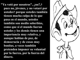 "Ya votó por nosotros", ¿no?,  pues no, jóvenes, y no votaré por ustedes  porque ustedes también tienen mucha culpa de lo que pasa en el mundo, ustedes también son medio soberbios, como que si el mundo fueran ustedes y los demás tienen una importancia muy relativa, y aunque hablan de paz, de democracia y de cosas muy bonitas, a veces también pretenden imponer su voluntad por la fuerza, por la fuerza del dinero.  