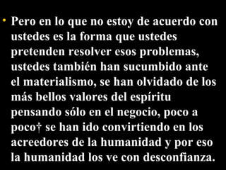Pero en lo que no estoy de acuerdo con ustedes es la forma que ustedes pretenden resolver esos problemas, ustedes también han sucumbido ante el materialismo, se han olvidado de los más bellos valores del espíritu pensando sólo en el negocio, poco a poco  se han ido convirtiendo en los acreedores de la humanidad y por eso la humanidad los ve con desconfianza. 