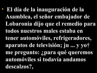   El día de la inauguración de la Asamblea, el señor embajador de Lobaronia dijo que el remedio para todos nuestros males estaba en tener automóviles, refrigeradores, aparatos de televisión; ju ... y yo  me pregunto: ¿para qué queremos automóviles si todavía andamos descalzos?,  