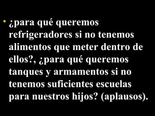 ¿para qué queremos refrigeradores si no tenemos alimentos que meter dentro de ellos?, ¿para qué queremos tanques y armamentos si no tenemos suficientes escuelas para nuestros hijos? (aplausos).  