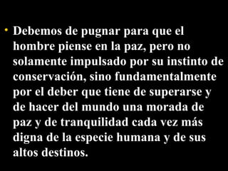 Debemos de pugnar para que el hombre piense en la paz, pero no solamente impulsado por su instinto de conservación, sino fundamentalmente por el deber que tiene de superarse y de hacer del mundo una morada de paz y de tranquilidad cada vez más digna de la especie humana y de sus altos destinos. 
