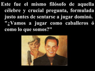 Este fue el mismo filósofo de aquella célebre y crucial pregunta, formulada justo antes de sentarse a jugar dominó.  "¿Vamos a jugar como caballeros ó como lo que somos?"  