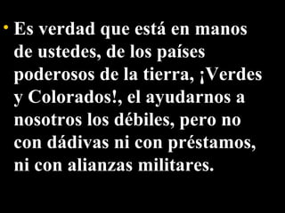 Es verdad que está en manos de ustedes, de los países poderosos de la tierra, ¡Verdes y Colorados!, el ayudarnos a nosotros los débiles, pero no con dádivas ni con préstamos, ni con alianzas militares. 