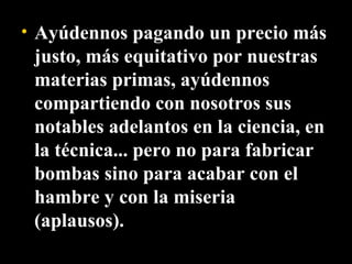 Ayúdennos pagando un precio más justo, más equitativo por nuestras materias primas, ayúdennos compartiendo con nosotros sus notables adelantos en la ciencia, en la técnica... pero no para fabricar bombas sino para acabar con el hambre y con la miseria (aplausos).  
