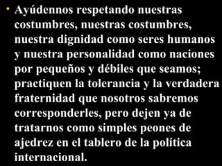 Ayúdennos respetando nuestras costumbres, nuestras costumbres, nuestra dignidad como seres humanos y nuestra personalidad como naciones por pequeños y débiles que seamos; practiquen la tolerancia y la verdadera fraternidad que nosotros sabremos corresponderles, pero dejen ya de tratarnos como simples peones de ajedrez en el tablero de la política internacional. 