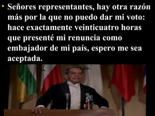 Señores representantes, hay otra razón más por la que no puedo dar mi voto: hace exactamente veinticuatro horas que presenté mi renuncia como embajador de mi país, espero me sea aceptada.  