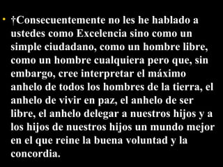   Consecuentemente no les he hablado a ustedes como Excelencia sino como un simple ciudadano, como un hombre libre, como un hombre cualquiera pero que, sin embargo, cree interpretar el máximo anhelo de todos los hombres de la tierra, el anhelo de vivir en paz, el anhelo de ser libre, el anhelo delegar a nuestros hijos y a los hijos de nuestros hijos un mundo mejor en el que reine la buena voluntad y la concordia. 