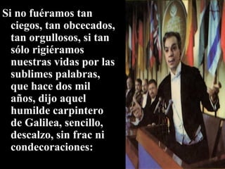 Si no fuéramos tan ciegos, tan obcecados, tan orgullosos, si tan sólo rigiéramos nuestras vidas por las sublimes palabras, que hace dos mil años, dijo aquel humilde carpintero de Galilea, sencillo, descalzo, sin frac ni condecoraciones: 