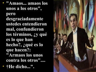 "Amaos... amaos los unos a los otros", pero desgraciadamente ustedes entendieron mal, confundieron los términos, ¿y qué es lo que han hecho?, ¿qué es lo que hacen?: "Armaos los unos contra los otros"....   He dicho...". 