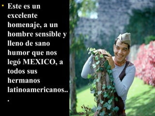Este es un excelente homenaje, a un hombre sensible y lleno de sano humor que nos legó MEXICO, a todos sus hermanos latinoamericanos... 