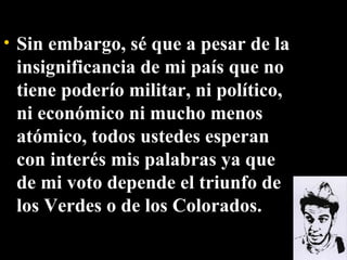 Sin embargo, sé que a pesar de la insignificancia de mi país que no tiene poderío militar, ni político, ni económico ni mucho menos atómico, todos ustedes esperan con interés mis palabras ya que de mi voto depende el triunfo de los Verdes o de los Colorados. 