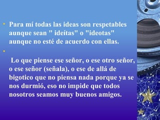 Para mí todas las ideas son respetables aunque sean " ideítas" o "ideotas" aunque no esté de acuerdo con ellas.   Lo que piense ese señor, o ese otro señor, o ese señor (señala), o ese de allá de bigotico que no piensa nada porque ya se nos durmió, eso no impide que todos nosotros seamos muy buenos amigos.  