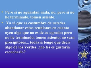 Pero si no aguantan nada, no, pero si no he terminado, tomen asiento.   Ya sé que es costumbre de ustedes abandonar estas reuniones en cuanto oyen algo que no es de su agrado; pero no he terminado, tomen asiento, no sean precipitosos... todavía tengo que decir algo de los Verdes, ¿no les es gustaría escucharlo? 