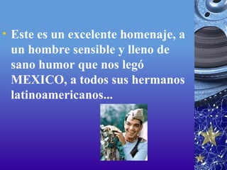Este es un excelente homenaje, a un hombre sensible y lleno de sano humor que nos legó MEXICO, a todos sus hermanos latinoamericanos... 