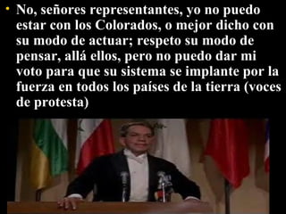 No, señores representantes, yo no puedo estar con los Colorados, o mejor dicho con su modo de actuar; respeto su modo de pensar, allá ellos, pero no puedo dar mi voto para que su sistema se implante por la fuerza en todos los países de la tierra (voces de protesta) 