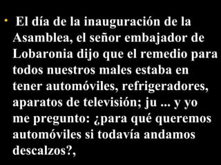   El día de la inauguración de la Asamblea, el señor embajador de Lobaronia dijo que el remedio para todos nuestros males estaba en tener automóviles, refrigeradores, aparatos de televisión; ju ... y yo  me pregunto: ¿para qué queremos automóviles si todavía andamos descalzos?,  