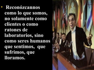   Reconózcannos como lo que somos, no solamente como clientes o como ratones de laboratorios, sino como seres humanos que sentimos,  que sufrimos, que lloramos. 