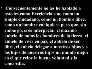   Consecuentemente no les he hablado a ustedes como Excelencia sino como un simple ciudadano, como un hombre libre, como un hombre cualquiera pero que, sin embargo, cree interpretar el máximo anhelo de todos los hombres de la tierra, el anhelo de vivir en paz, el anhelo de ser libre, el anhelo delegar a nuestros hijos y a los hijos de nuestros hijos un mundo mejor en el que reine la buena voluntad y la concordia. 
