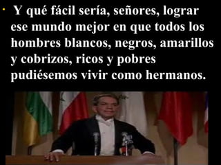   Y qué fácil sería, señores, lograr ese mundo mejor en que todos los hombres blancos, negros, amarillos y cobrizos, ricos y pobres pudiésemos vivir como hermanos. 