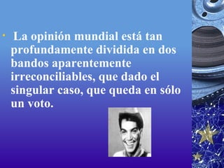   La opinión mundial está tan profundamente dividida en dos bandos aparentemente irreconciliables, que dado el singular caso, que queda en sólo un voto. 