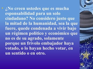 ¿No creen ustedes que es mucha esponsabilidad para un solo ciudadano? No considero justo que la mitad de la humanidad, sea la que fuere, quede condenada a vivir bajo un régimen político y económico que no es de su agrado, solamente porque un frívolo embajador haya votado, o lo hayan hecho votar, en un sentido o en otro.   