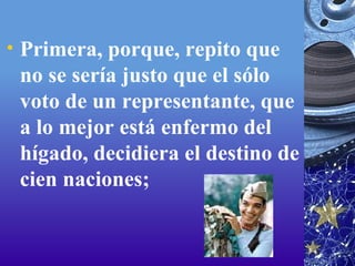Primera, porque, repito que no se sería justo que el sólo voto de un representante, que a lo mejor está enfermo del hígado, decidiera el destino de cien naciones;   