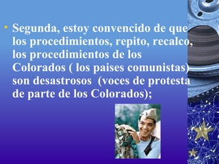 Segunda, estoy convencido de que los procedimientos, repito, recalco, los procedimientos de los Colorados ( los paises comunistas) son desastrosos  (voces de protesta de parte de los Colorados);  